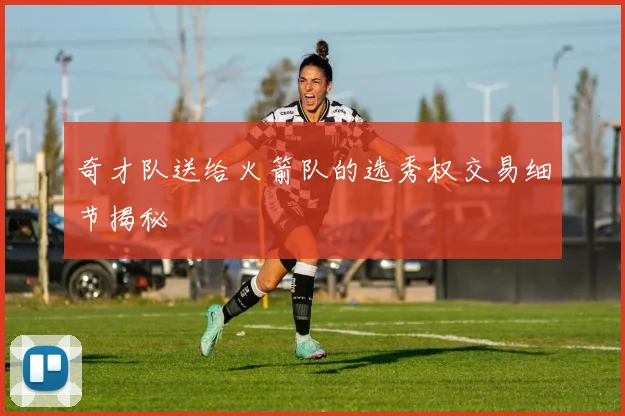 奇才队送给火箭队的选秀权交易细节揭秘