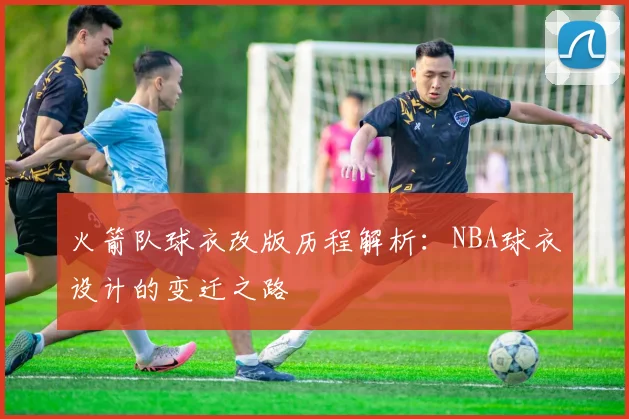 火箭队球衣改版历程解析：NBA球衣设计的变迁之路