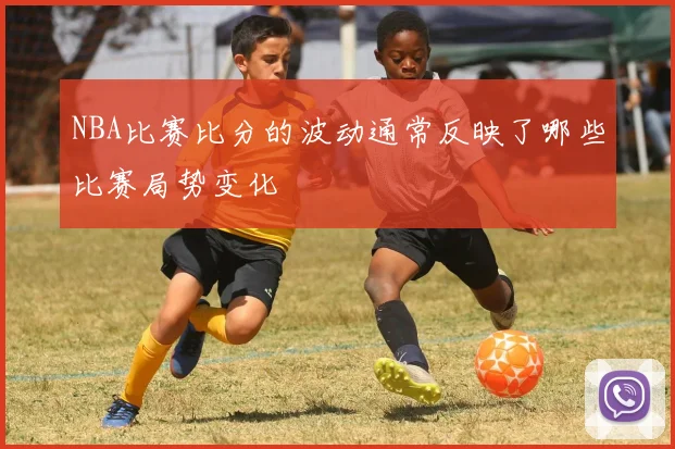 NBA比赛比分的波动通常反映了哪些比赛局势变化