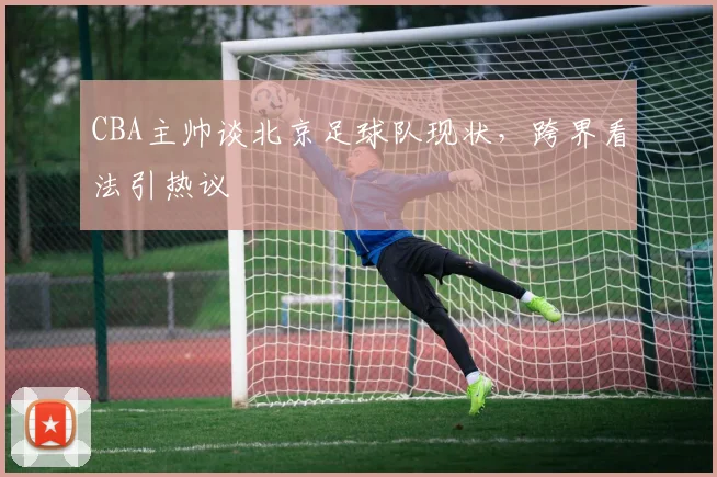 CBA主帅谈北京足球队现状，跨界看法引热议