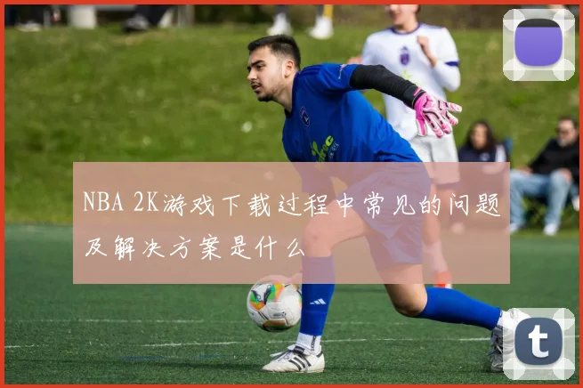 NBA 2K游戏下载过程中常见的问题及解决方案是什么